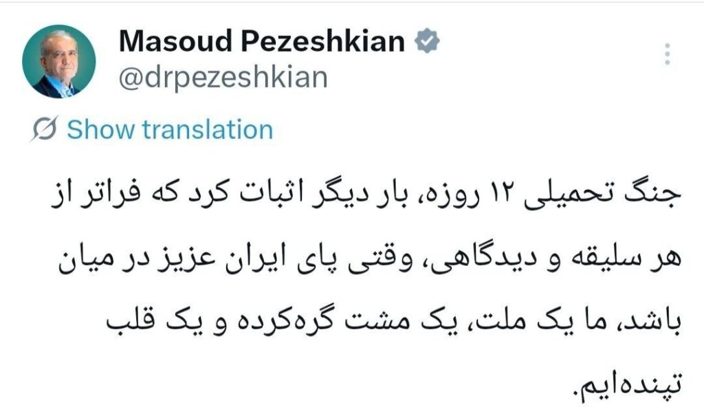 پزشکیان: 12 روزہ مسلط کردہ جنگ نے ایک بار پھر یہ ثابت کر دیا کہ ہر قسم کے نظریات اور پسند ناپسند سے بالاتر ہو کر، جب بات پیارے ایران کی ہو، تو ہم ایک قوم، ایک مکہ (مشتِ گرہ گرداں) اور ایک دھڑکتا ہوا دل ہیں